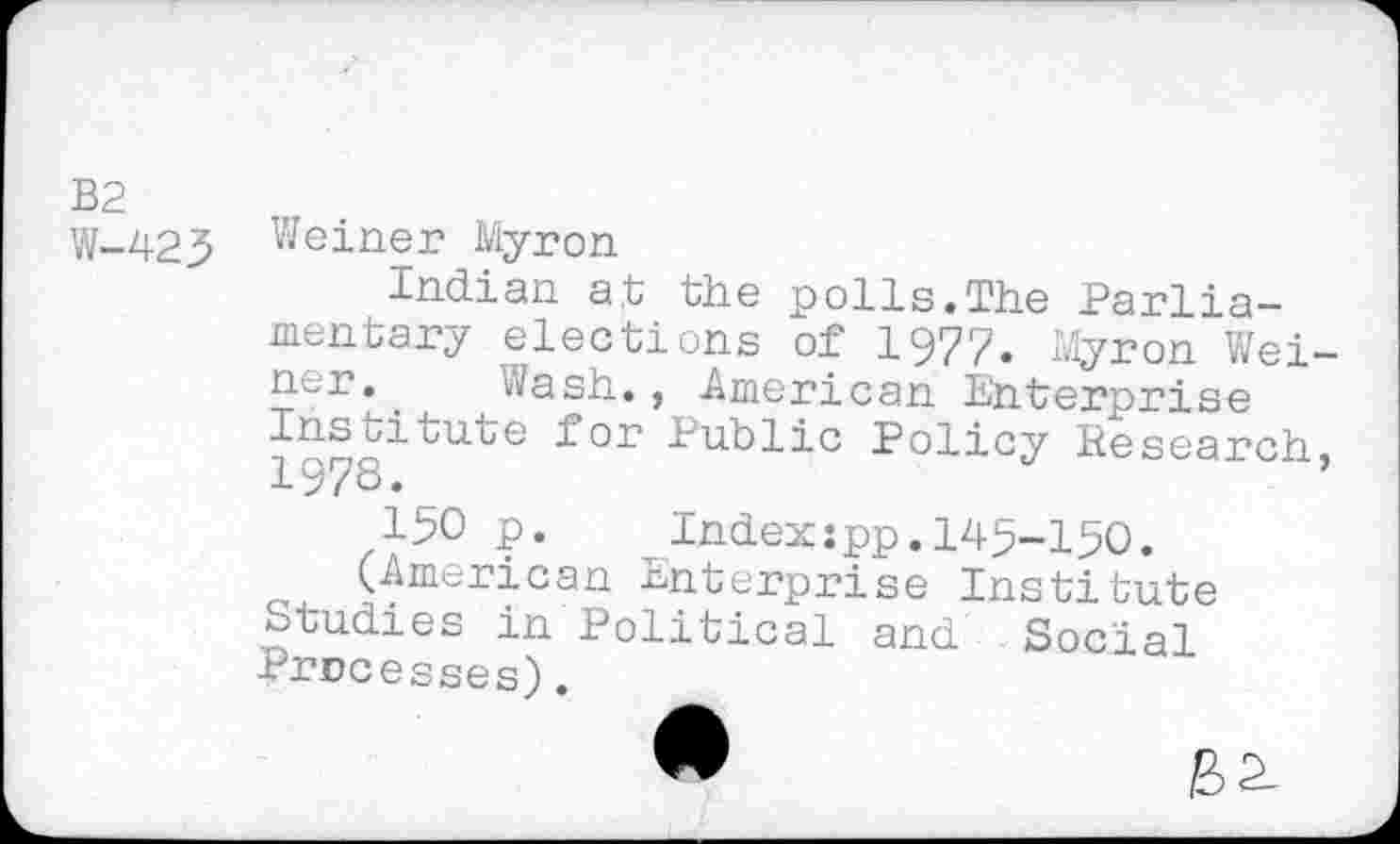 ﻿B2
W-425 Weiner Myron
Indian at the polls.The Parliamentary elections of 1977. Myron Weiner, . Wash., American Enterprise Ins Li cute for Public Policy Research, 19/8._
!50 p.	Index:pp.145-150.
(American Enterprise Institute Studies in Political and. Social processes).
•